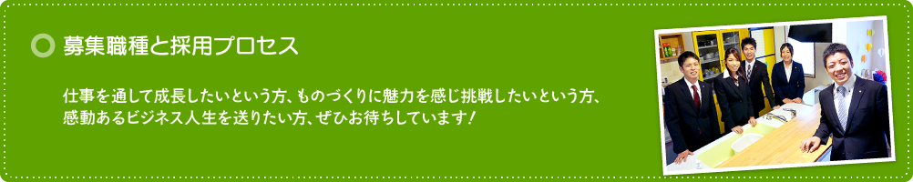 募集職種と採用プロセス 「働くこと」は楽しい!仕事を通して成長したいという方、ものづくりに魅力を感じ挑戦したいという方、感動あるビジネス人生を送りたい方、ぜひお待ちしています!