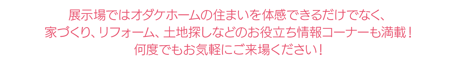 展示場ではオダケホームの住まいを体感できるだけでなく、家づくり、リフォーム、土地探しなどのお役立ち情報コーナーも満載!何度でもお気軽にご来場ください!