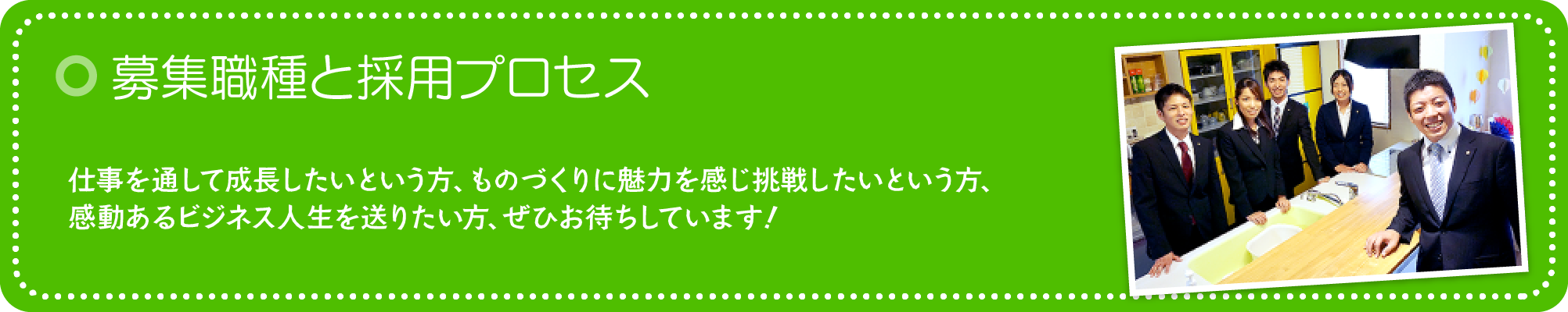 募集職種と採用プロセス 「働くこと」は楽しい!仕事を通して成長したいという方、ものづくりに魅力を感じ挑戦したいという方、感動あるビジネス人生を送りたい方、ぜひお待ちしています!