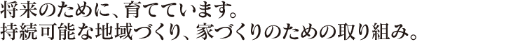 将来のために、育てています。持続可能な地域づくり、家づくりのための取り組み。