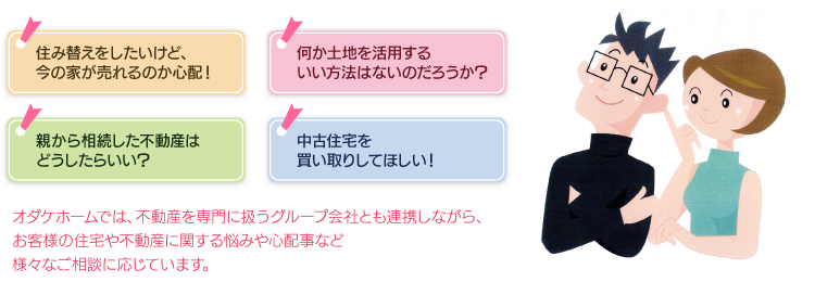 オダケホームでは、不動産を専門に扱うグループ会社とも連携しながら、お客様の住宅や不動産に関する悩みや心配事など様々なご相談に応じています。