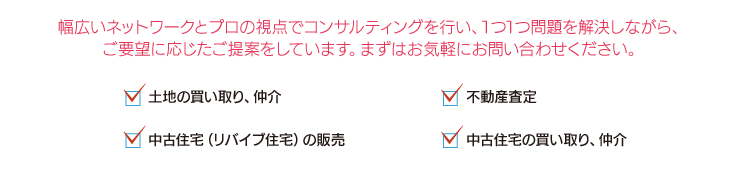 幅広いネットワークとプロの視点でコンサルティングを行い、1つ1つ問題を解決しながら、ご要望に応じたご提案をしています。まずはお気軽にお問い合わせください。　土地の買い取り、仲介　不動産査定　中古住宅の買い取り、仲介　中古住宅（リバイブ住宅）の販売