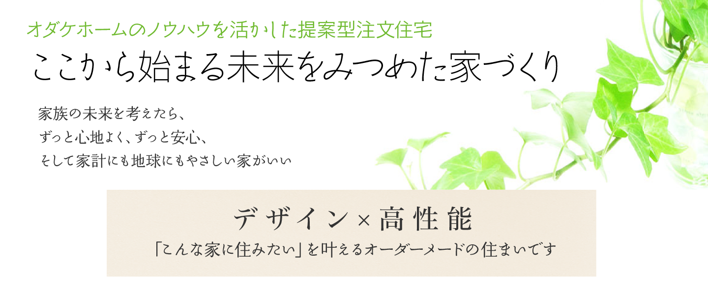 オダケホームのノウハウを生かした提案型注文住宅 ここから始まる未来をみつめた家づくり 家族の未来を考えたら、ずっと心地よく、ずっと安心、そして家計にも地球にもやさしい家がいい デザイン×高性能 「こんな家に住みたい」を叶えるオーダーメードの住まいです