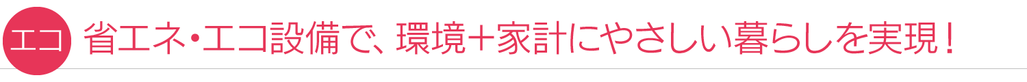 【エコ】省エネ・エコ設備で、環境+家計にやさしい暮らしを実現!