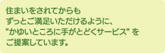 住まいをされてからも ずっとご満足いただけるように、“かゆいところに手がとどくサービス”をご提案しています。たとえば…家具選び。サイズはもちろん、そのお部屋の雰囲気にあった家具をプロのハウジングアドバイザーがコーディネート！すぐに快適な生活を始められる、お部屋の雰囲気もGOOD!と、お客様からはたいへん好評です！