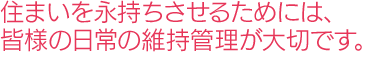 住まいを永持ちさせるためには、皆様の日常の維持管理が大切です。