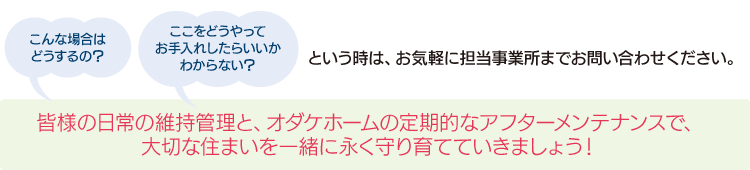 こんな場合はどうするの？ここをどうやってお手入れしたらいいかわからない？・・・etc.という時は、お気軽に担当事業所までお問い合わせください。
皆様の日常の維持管理と、オダケホームの定期的なアフターメンテナンスで、大切な住まいを一緒に永く守り育てていきましょう！