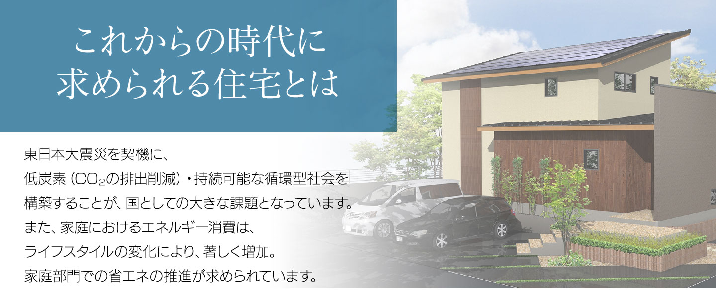 これからの時代に求められる住宅とは／東日本大震災を契機に、低炭素（CO2の排出削減）・持続可能な循環型社会を構築することが、国としての大きな課題となっています。また、家庭におけるエネルギー消費は、ライフスタイルの変化により、著しく増加。家庭部門での省エネの推進が求められています。