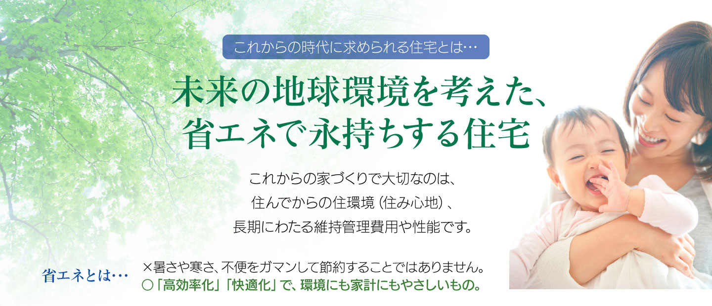   未来の地球環境を考えた、省エネで永持ちする住宅／これからの家づくりで大切なのは、住んでからの住環境（住み心地）、長期にわたる維持管理費用や性能です。