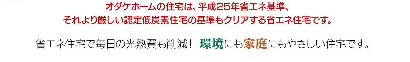 オダケホームの住宅は、平成25年省エネ基準、それより厳しい認定低炭素の基準もクリアする省エネ住宅です。省エネ住宅で毎日の光熱費も削減！　環境にも家庭にもやさしい住宅です。