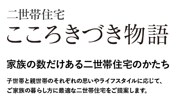 こころきづき物語　家族の数だけある二世帯住宅のかたち　子世帯と親世帯のそれぞれの思いやライフスタイルに応じて、ご家族の暮らし方に最適な二世帯住宅をご提案します。