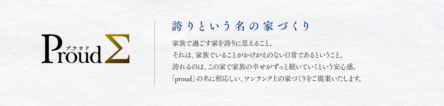 ProudΣ　誇りという名の家づくり　家族で過ごす家を誇りに思えること。それは、家族でいることがかけがえのない日常であるということ。誇れるのは、この家で家族の幸せがずっと続いていくという安心感。「proudΣ」の名に相応しい、ワンランク上の家づくりをご提案いたします。