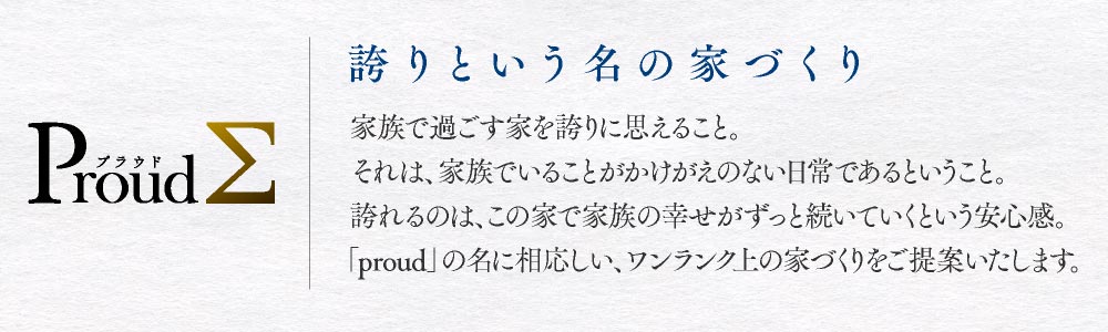 Proud　誇りという名の家づくり　家族で過ごす家を誇りに思えること。それは、家族でいることがかけがえのない日常であるということ。誇れるのは、この家で家族の幸せがずっと続いていくという安心感。「proudΣ」の名に相応しい、ワンランク上の家づくりをご提案いたします。