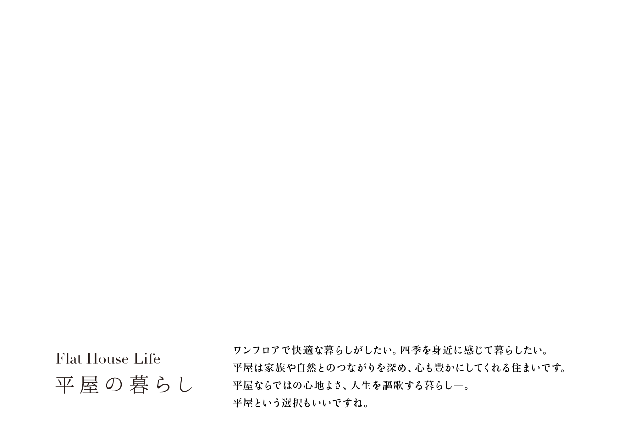 Flat House Life　平屋の暮らし　ワンフロアで快適な暮らしがしたい。四季を身近に感じて暮らしたい。平屋は家族や自然とのつながりを深め、心も豊かにしてくれる住まいです。平屋ならではの心地よさ、人生を謳歌する暮らし―。平屋という選択もいいですね。
