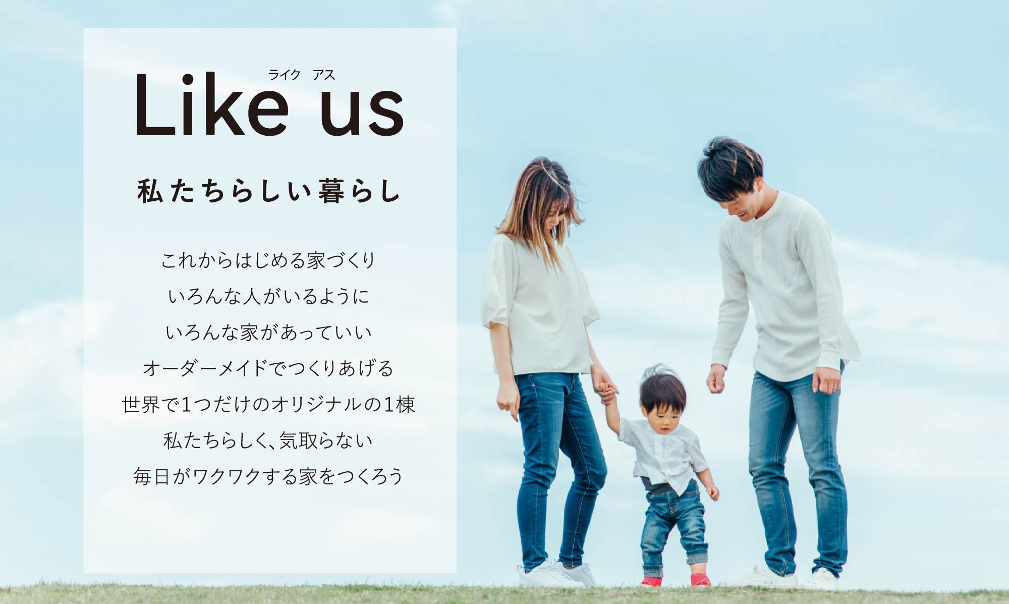 Like us　私たちらしい暮らし　これからはじめる家づくり。いろんな人がいるように、いろんあ家があっていい。オーダーメイドでつくりあげる世界で1つだけのオリジナルの1棟。私たちらしく、気取らない、毎日がワクワクする家をつくろう